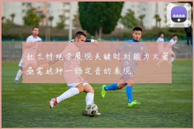 杜兰特绝杀展现关键时刻能力火箭亟需这种一锤定音的表现