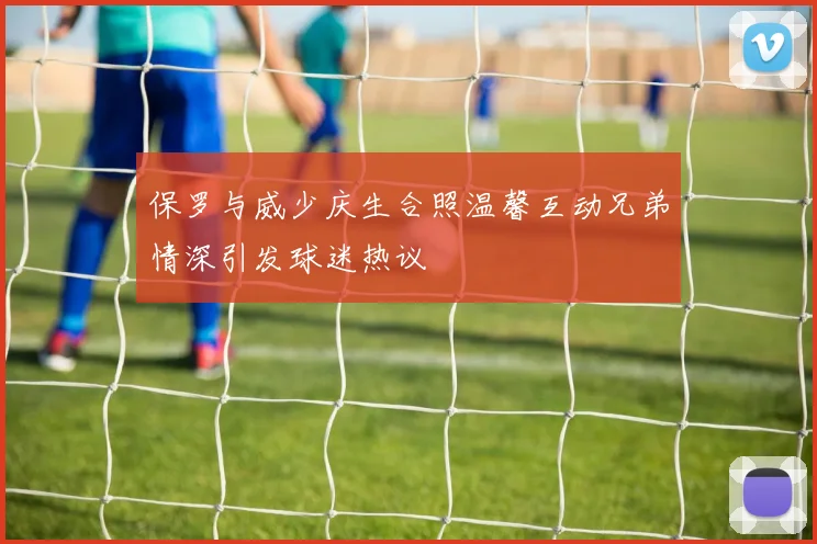保罗与威少庆生合照温馨互动兄弟情深引发球迷热议