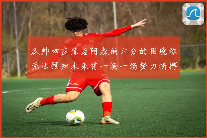 瓜帅回应落后阿森纳六分的困境称无法预知未来将一场一场努力拼搏