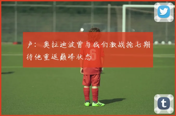 卢：奥拉迪波曾与我们激战抢七期待他重返巅峰状态