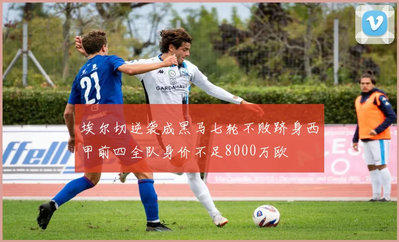 埃尔切逆袭成黑马七轮不败跻身西甲前四全队身价不足8000万欧