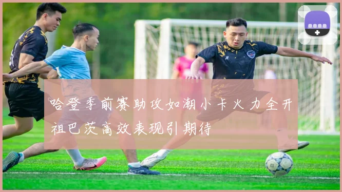 哈登季前赛助攻如潮小卡火力全开祖巴茨高效表现引期待