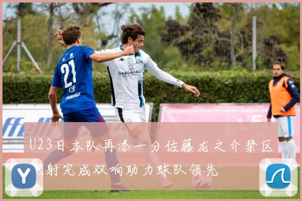 U23日本队再添一分佐藤龙之介禁区低射完成双响助力球队领先
