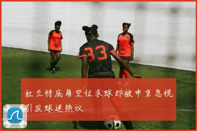 杜兰特底角空位求球却被申京忽视引发球迷热议