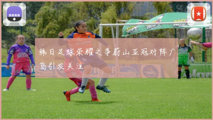 韩日足球荣耀之争蔚山亚冠对阵广岛引发关注