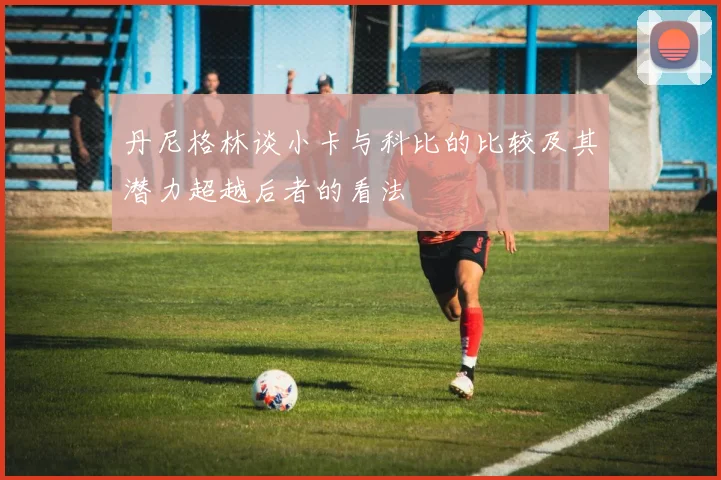 丹尼格林谈小卡与科比的比较及其潜力超越后者的看法