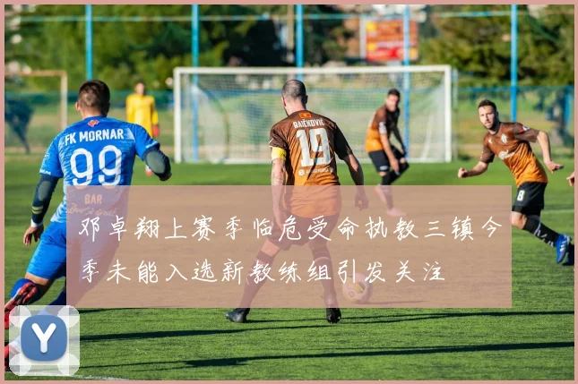 邓卓翔上赛季临危受命执教三镇今季未能入选新教练组引发关注
