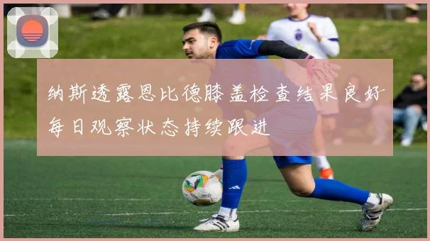 纳斯透露恩比德膝盖检查结果良好每日观察状态持续跟进