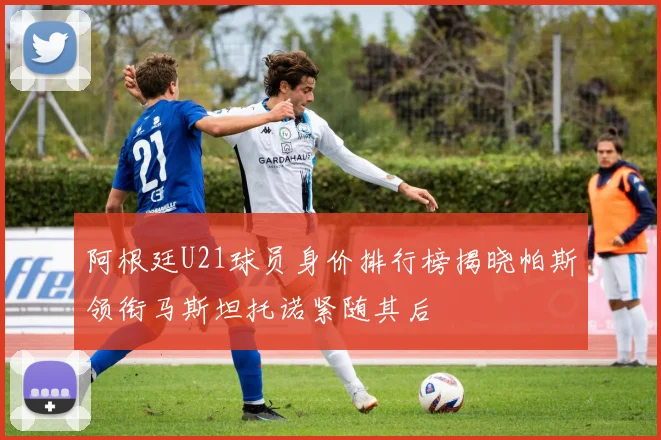 阿根廷U21球员身价排行榜揭晓帕斯领衔马斯坦托诺紧随其后