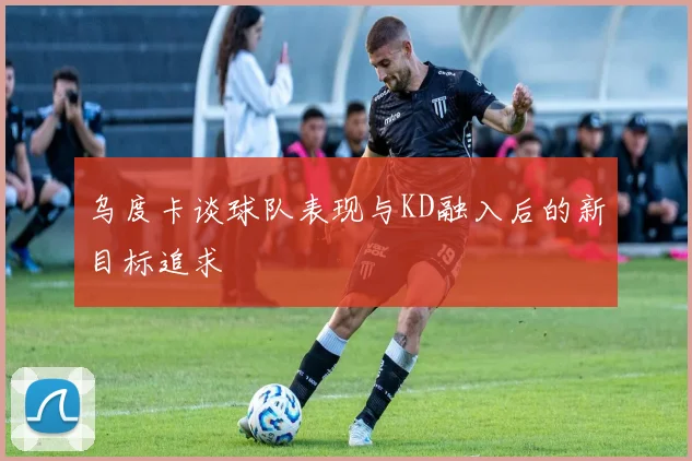 乌度卡谈球队表现与KD融入后的新目标追求