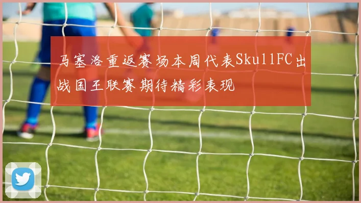 马塞洛重返赛场本周代表SkullFC出战国王联赛期待精彩表现