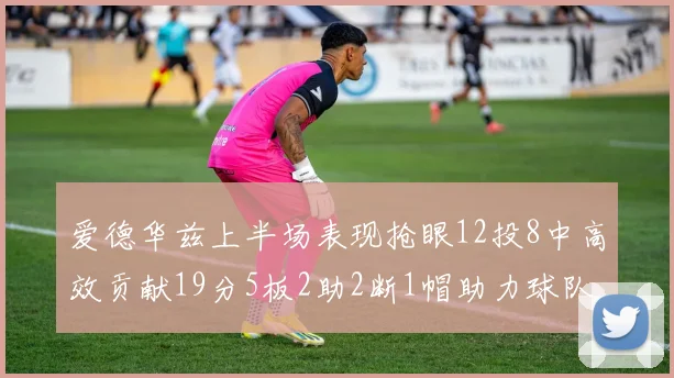 爱德华兹上半场表现抢眼12投8中高效贡献19分5板2助2断1帽助力球队